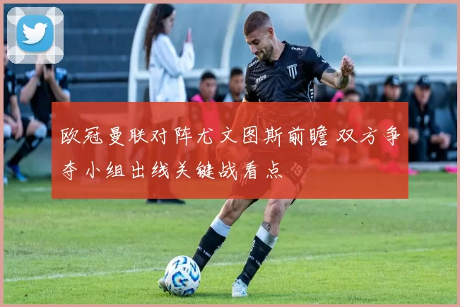 欧冠曼联对阵尤文图斯前瞻 双方争夺小组出线关键战看点
