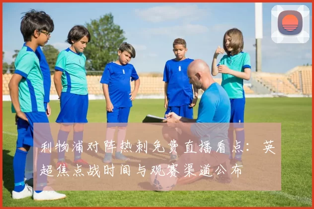 利物浦对阵热刺免费直播看点：英超焦点战时间与观赛渠道公布