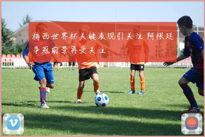 梅西世界杯关键表现引关注 阿根廷争冠前景再受关注
