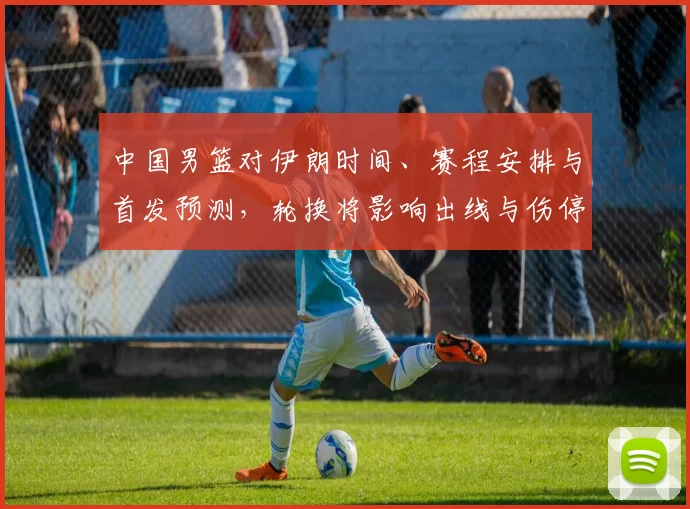 中国男篮对伊朗时间、赛程安排与首发预测,轮换将影响出线与伤停调整