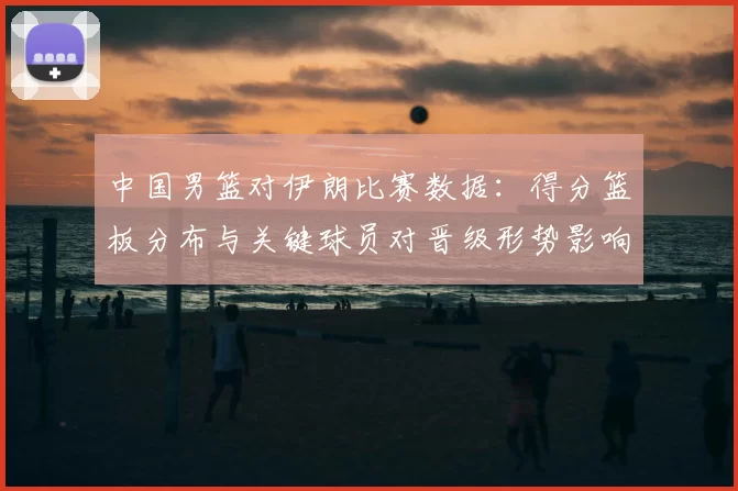 中国男篮对伊朗比赛数据:得分篮板分布与关键球员对晋级形势影响分析