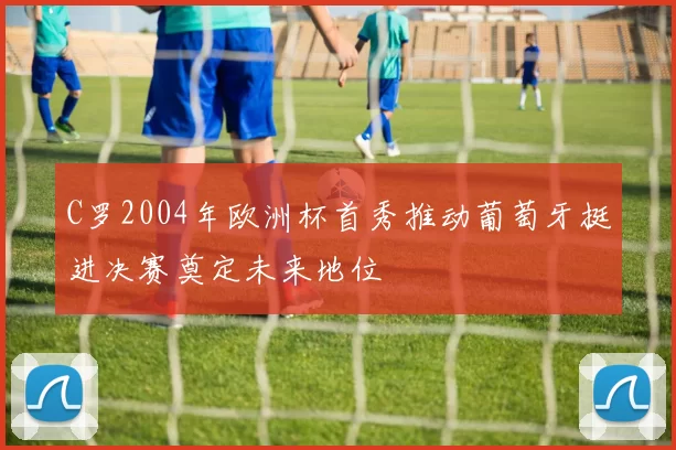 C罗2004年欧洲杯首秀推动葡萄牙挺进决赛奠定未来地位