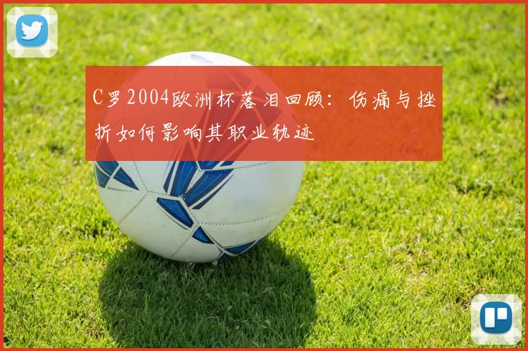 C罗2004欧洲杯落泪回顾：伤痛与挫折如何影响其职业轨迹
