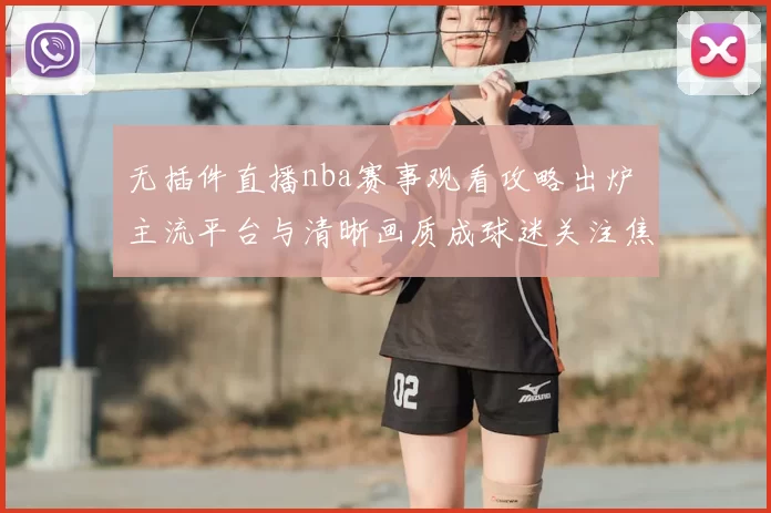 无插件直播nba赛事观看攻略出炉 主流平台与清晰画质成球迷关注焦点