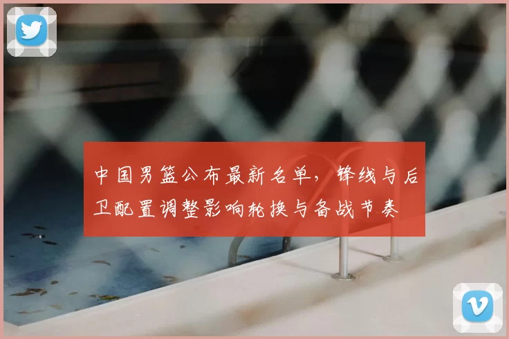 中国男篮公布最新名单，锋线与后卫配置调整影响轮换与备战节奏