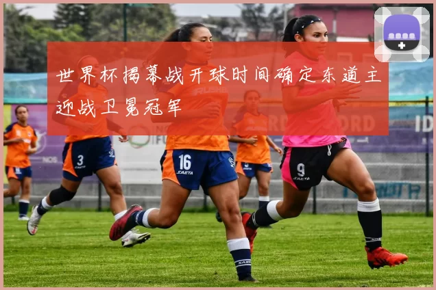 世界杯揭幕战开球时间确定东道主迎战卫冕冠军
