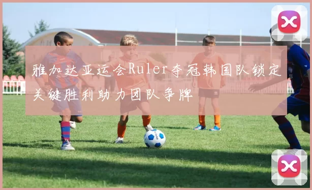 雅加达亚运会Ruler夺冠韩国队锁定关键胜利助力团队争牌