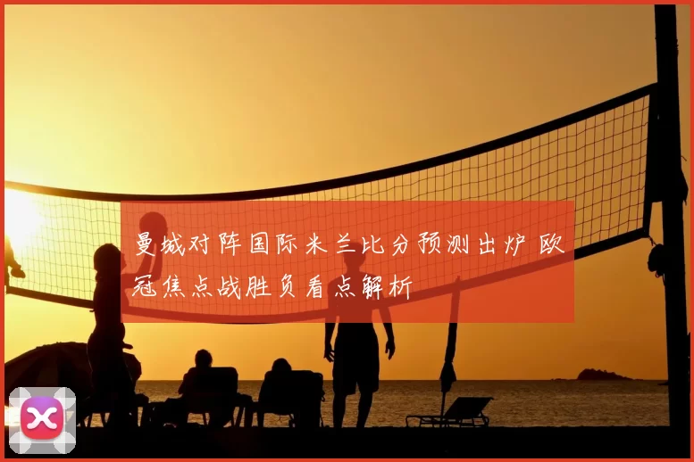 曼城对阵国际米兰比分预测出炉 欧冠焦点战胜负看点解析
