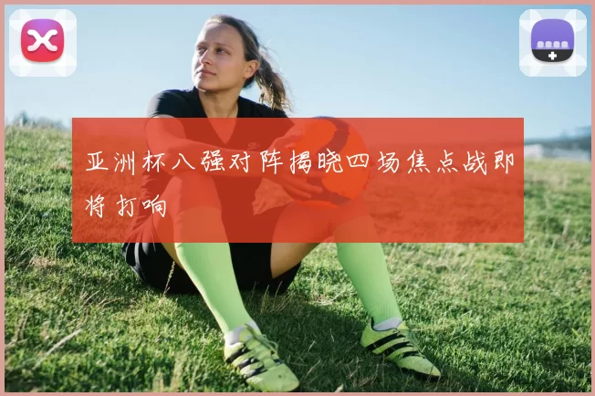 亚洲杯八强对阵揭晓四场焦点战即将打响