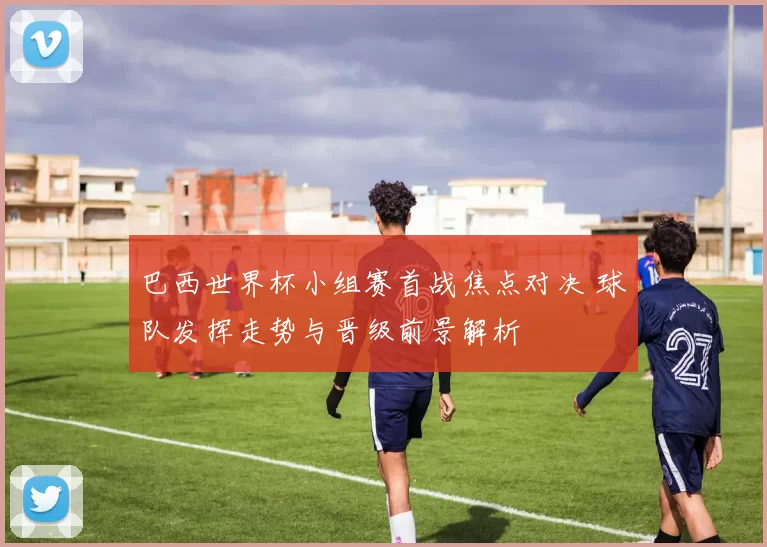 巴西世界杯小组赛首战焦点对决 球队发挥走势与晋级前景解析