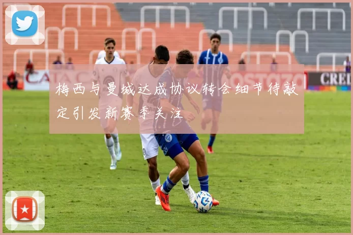 梅西与曼城达成协议转会细节待敲定引发新赛季关注