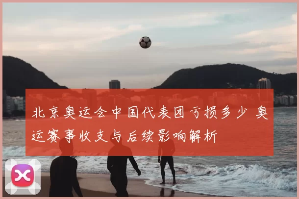 北京奥运会中国代表团亏损多少 奥运赛事收支与后续影响解析