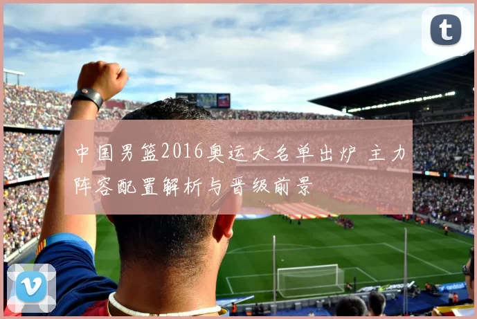 中国男篮2016奥运大名单出炉 主力阵容配置解析与晋级前景