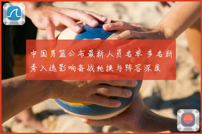 中国男篮公布最新人员名单 多名新秀入选影响备战轮换与阵容深度