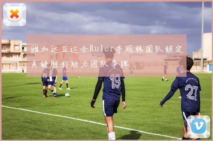 雅加达亚运会Ruler夺冠韩国队锁定关键胜利助力团队争牌