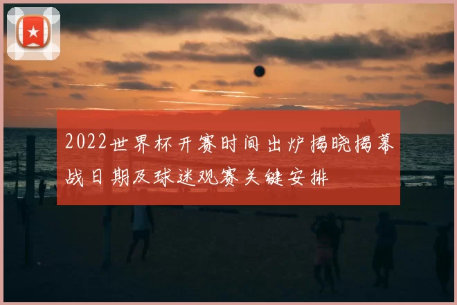 2022世界杯开赛时间出炉揭晓揭幕战日期及球迷观赛关键安排