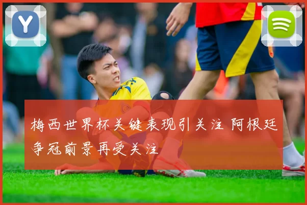 梅西世界杯关键表现引关注 阿根廷争冠前景再受关注