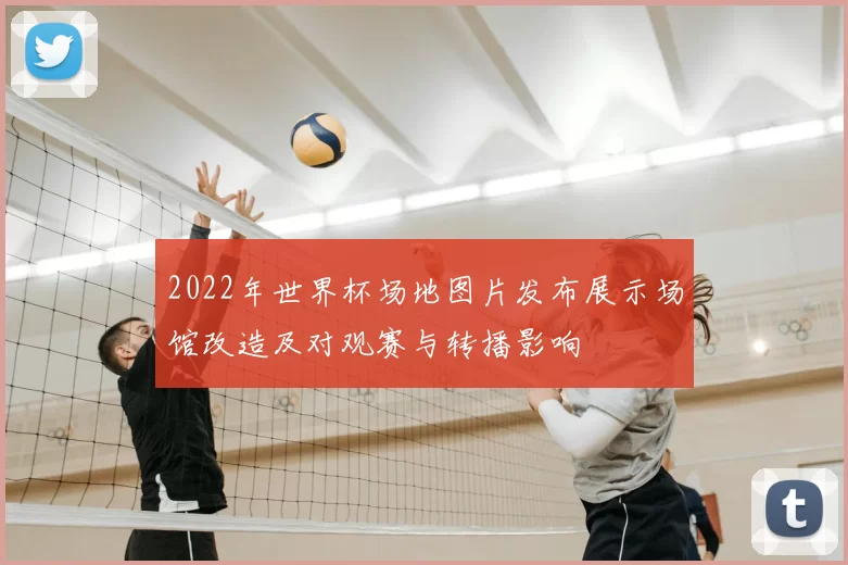 2022年世界杯场地图片发布展示场馆改造及对观赛与转播影响