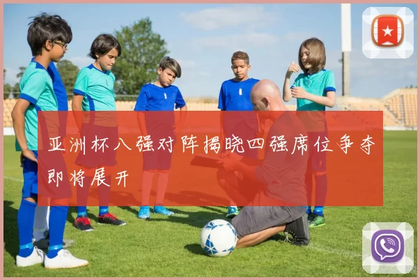 亚洲杯八强对阵揭晓四强席位争夺即将展开