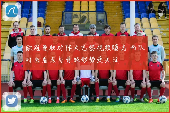 欧冠曼联对阵大巴黎视频曝光 两队对决看点与晋级形势受关注