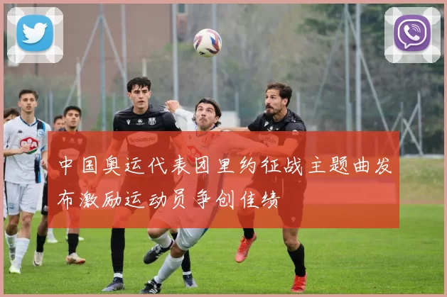 中国奥运代表团里约征战主题曲发布激励运动员争创佳绩