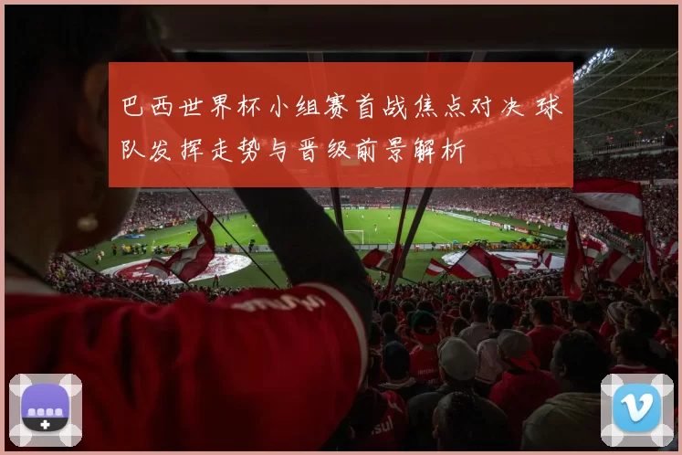 巴西世界杯小组赛首战焦点对决 球队发挥走势与晋级前景解析