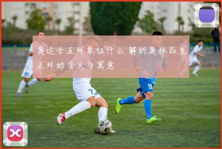 奥运会五环象征什么 解析奥林匹克五环的含义与寓意